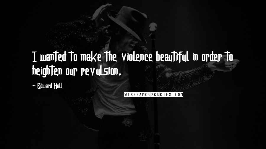 Edward Hall Quotes: I wanted to make the violence beautiful in order to heighten our revulsion.