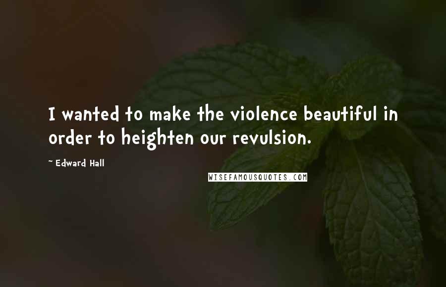 Edward Hall Quotes: I wanted to make the violence beautiful in order to heighten our revulsion.