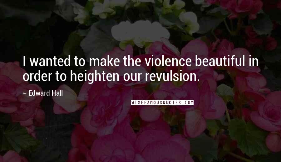 Edward Hall Quotes: I wanted to make the violence beautiful in order to heighten our revulsion.