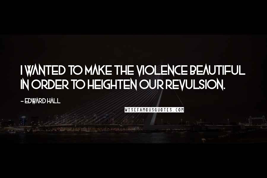 Edward Hall Quotes: I wanted to make the violence beautiful in order to heighten our revulsion.