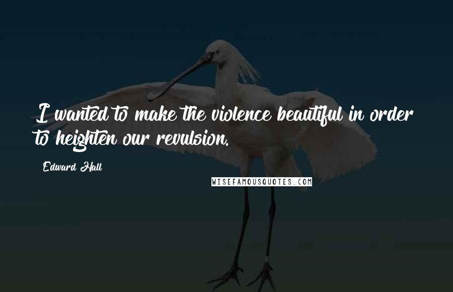 Edward Hall Quotes: I wanted to make the violence beautiful in order to heighten our revulsion.