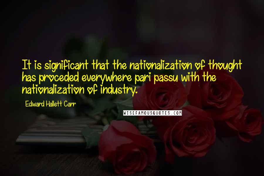 Edward Hallett Carr Quotes: It is significant that the nationalization of thought has proceded everywhere pari passu with the nationalization of industry.