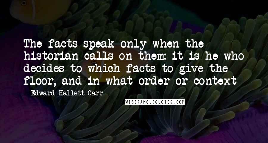 Edward Hallett Carr Quotes: The facts speak only when the historian calls on them: it is he who decides to which facts to give the floor, and in what order or context