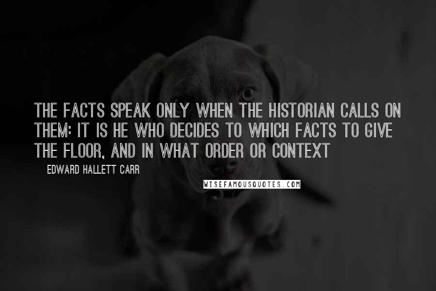 Edward Hallett Carr Quotes: The facts speak only when the historian calls on them: it is he who decides to which facts to give the floor, and in what order or context