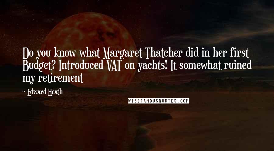 Edward Heath Quotes: Do you know what Margaret Thatcher did in her first Budget? Introduced VAT on yachts! It somewhat ruined my retirement