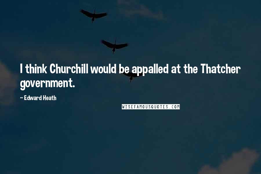 Edward Heath Quotes: I think Churchill would be appalled at the Thatcher government.