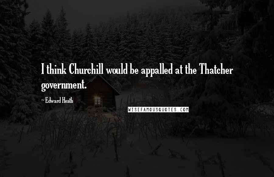 Edward Heath Quotes: I think Churchill would be appalled at the Thatcher government.