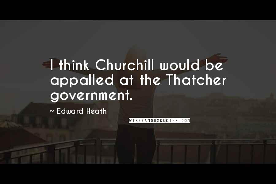 Edward Heath Quotes: I think Churchill would be appalled at the Thatcher government.