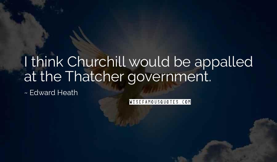 Edward Heath Quotes: I think Churchill would be appalled at the Thatcher government.