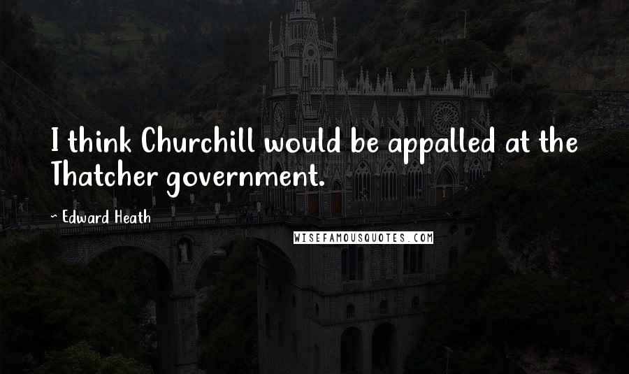 Edward Heath Quotes: I think Churchill would be appalled at the Thatcher government.