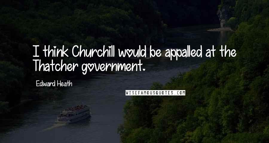 Edward Heath Quotes: I think Churchill would be appalled at the Thatcher government.