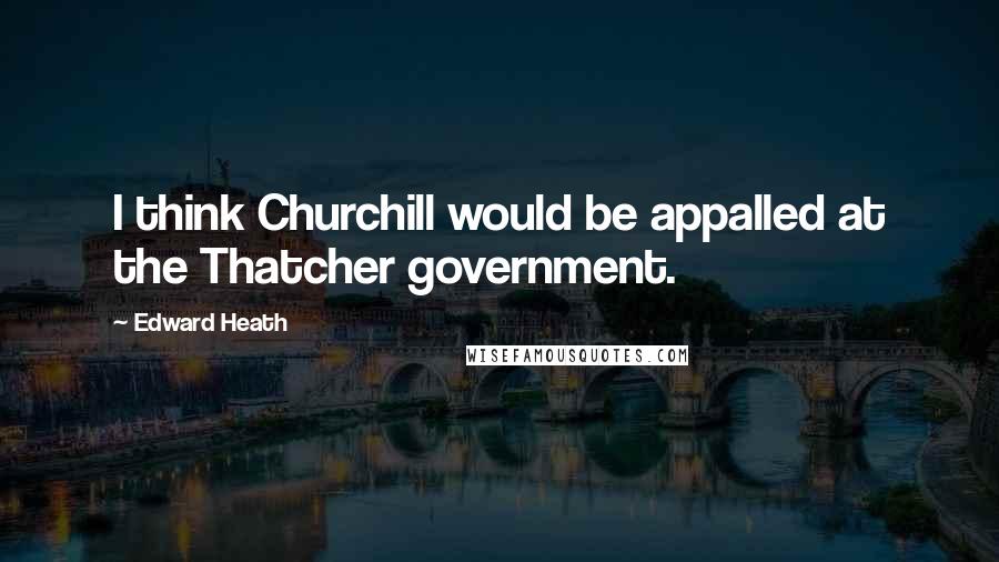 Edward Heath Quotes: I think Churchill would be appalled at the Thatcher government.