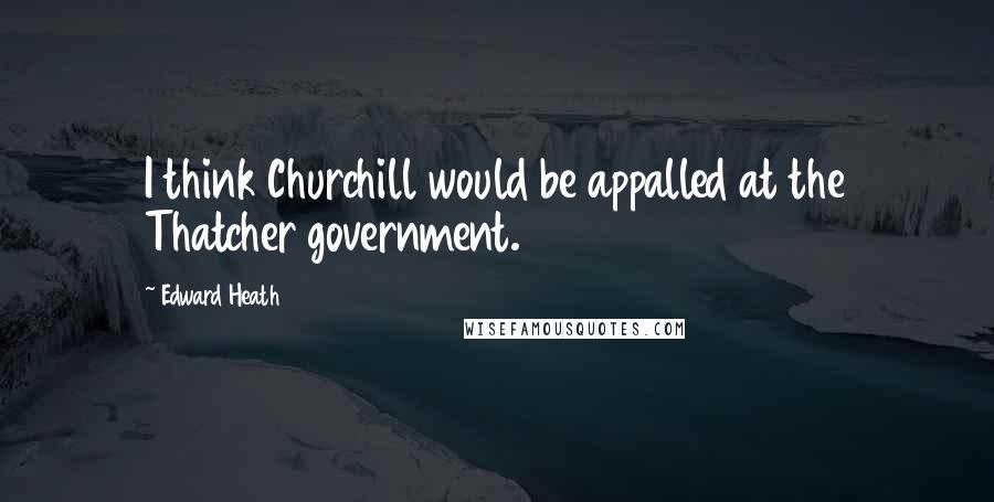 Edward Heath Quotes: I think Churchill would be appalled at the Thatcher government.