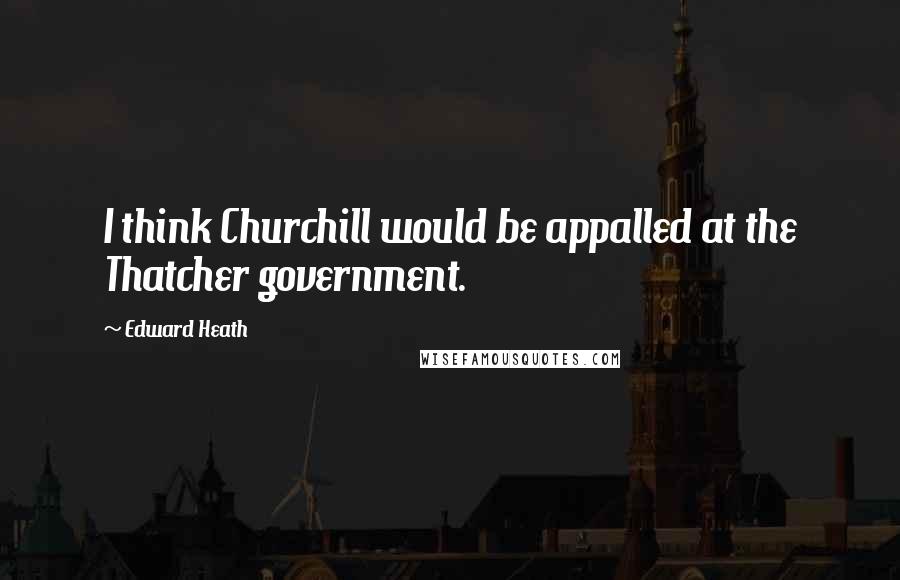 Edward Heath Quotes: I think Churchill would be appalled at the Thatcher government.