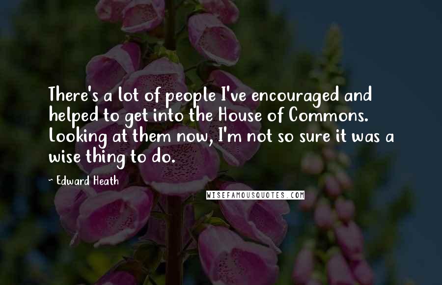 Edward Heath Quotes: There's a lot of people I've encouraged and helped to get into the House of Commons. Looking at them now, I'm not so sure it was a wise thing to do.