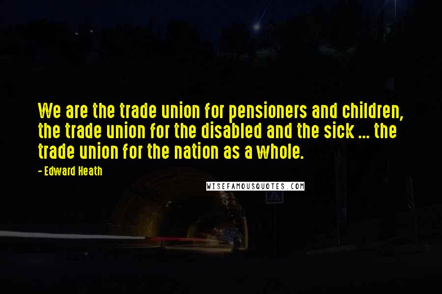 Edward Heath Quotes: We are the trade union for pensioners and children, the trade union for the disabled and the sick ... the trade union for the nation as a whole.