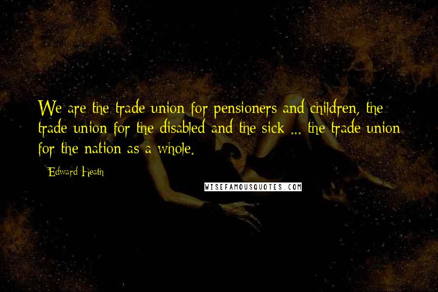 Edward Heath Quotes: We are the trade union for pensioners and children, the trade union for the disabled and the sick ... the trade union for the nation as a whole.