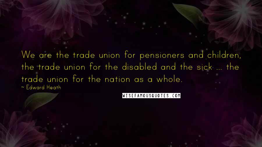 Edward Heath Quotes: We are the trade union for pensioners and children, the trade union for the disabled and the sick ... the trade union for the nation as a whole.