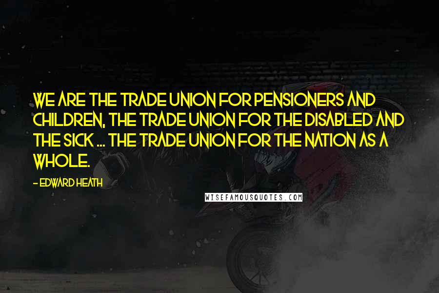 Edward Heath Quotes: We are the trade union for pensioners and children, the trade union for the disabled and the sick ... the trade union for the nation as a whole.