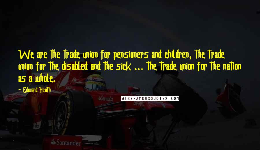 Edward Heath Quotes: We are the trade union for pensioners and children, the trade union for the disabled and the sick ... the trade union for the nation as a whole.