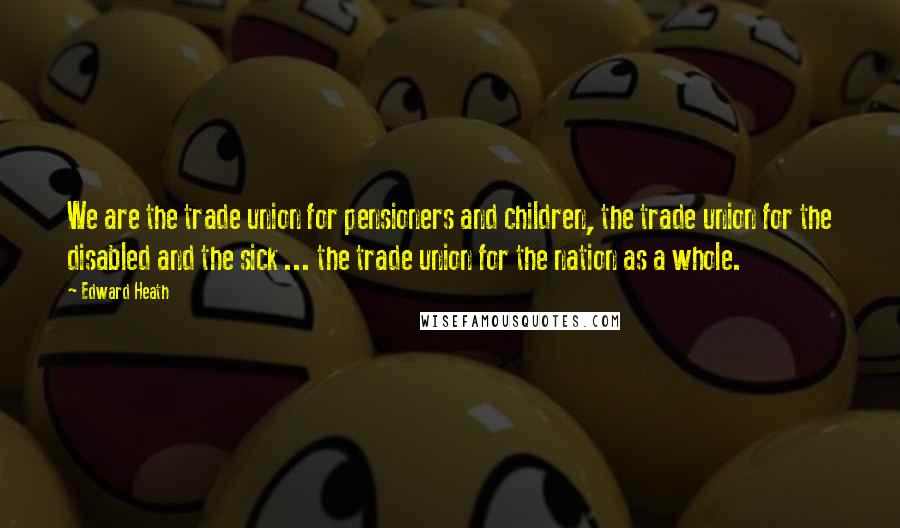 Edward Heath Quotes: We are the trade union for pensioners and children, the trade union for the disabled and the sick ... the trade union for the nation as a whole.