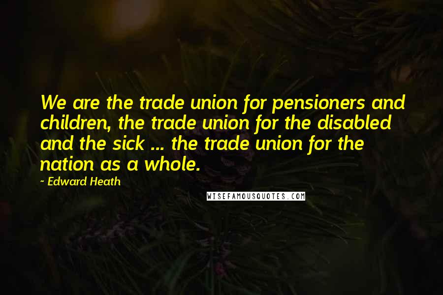 Edward Heath Quotes: We are the trade union for pensioners and children, the trade union for the disabled and the sick ... the trade union for the nation as a whole.