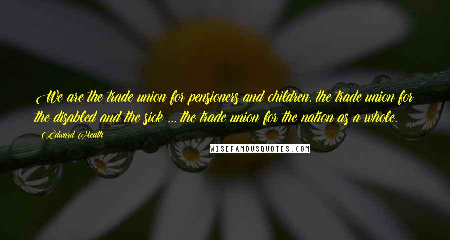 Edward Heath Quotes: We are the trade union for pensioners and children, the trade union for the disabled and the sick ... the trade union for the nation as a whole.