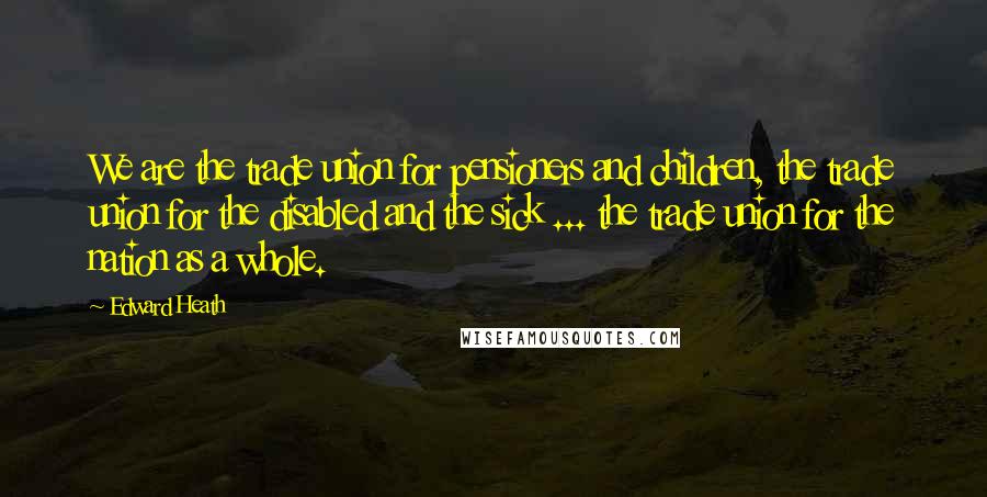 Edward Heath Quotes: We are the trade union for pensioners and children, the trade union for the disabled and the sick ... the trade union for the nation as a whole.