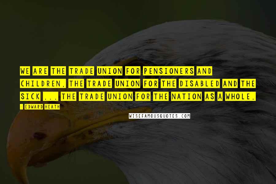 Edward Heath Quotes: We are the trade union for pensioners and children, the trade union for the disabled and the sick ... the trade union for the nation as a whole.