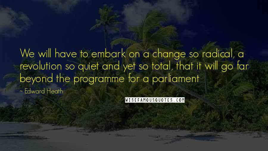 Edward Heath Quotes: We will have to embark on a change so radical, a revolution so quiet and yet so total, that it will go far beyond the programme for a parliament