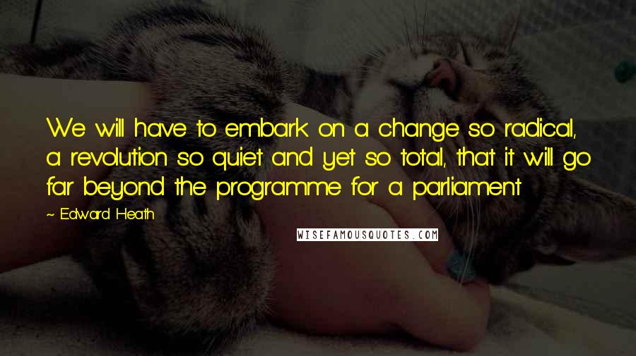 Edward Heath Quotes: We will have to embark on a change so radical, a revolution so quiet and yet so total, that it will go far beyond the programme for a parliament