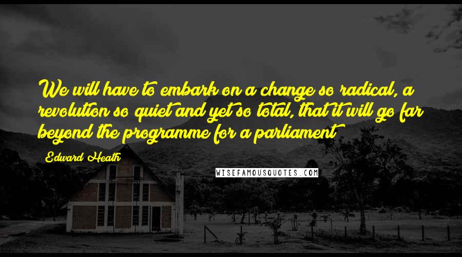 Edward Heath Quotes: We will have to embark on a change so radical, a revolution so quiet and yet so total, that it will go far beyond the programme for a parliament