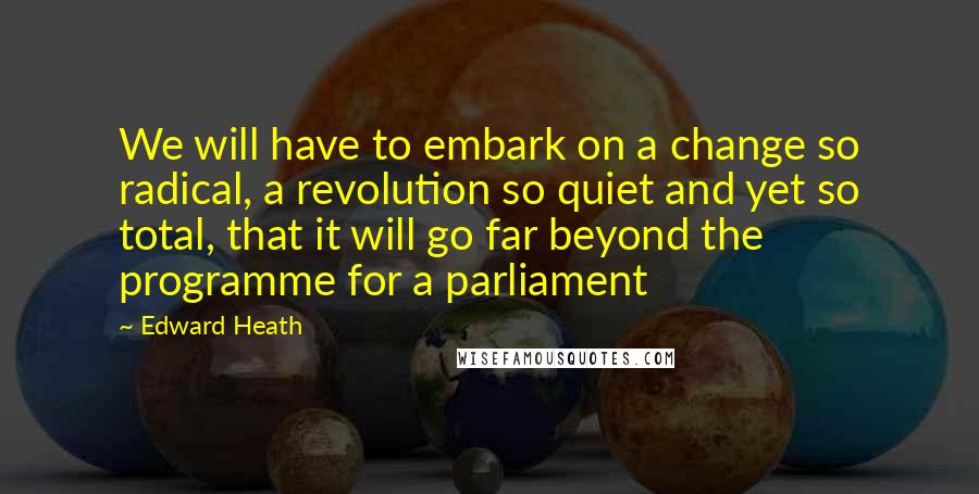 Edward Heath Quotes: We will have to embark on a change so radical, a revolution so quiet and yet so total, that it will go far beyond the programme for a parliament