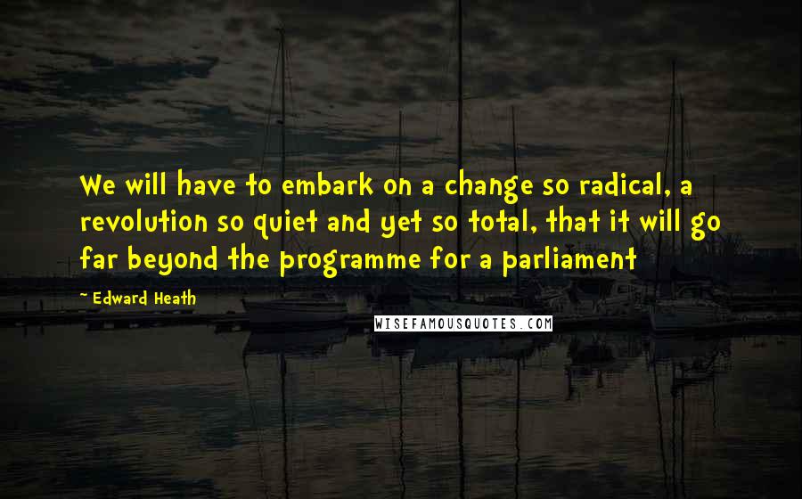 Edward Heath Quotes: We will have to embark on a change so radical, a revolution so quiet and yet so total, that it will go far beyond the programme for a parliament