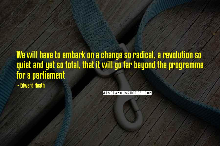 Edward Heath Quotes: We will have to embark on a change so radical, a revolution so quiet and yet so total, that it will go far beyond the programme for a parliament