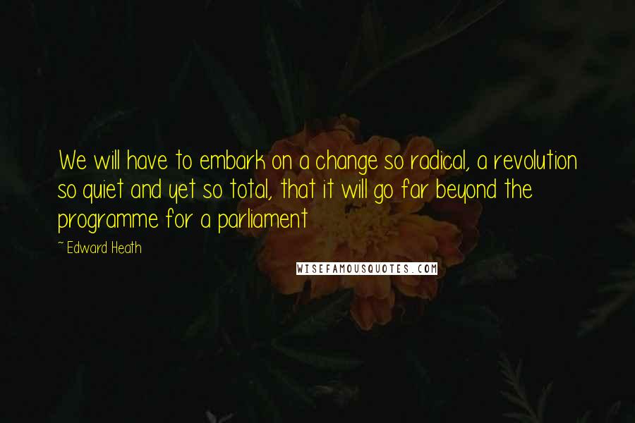 Edward Heath Quotes: We will have to embark on a change so radical, a revolution so quiet and yet so total, that it will go far beyond the programme for a parliament