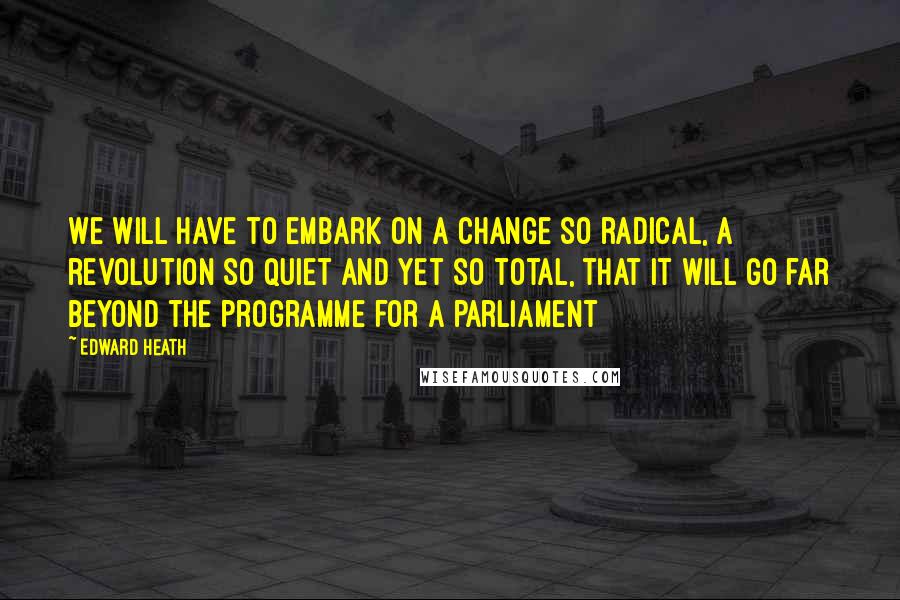 Edward Heath Quotes: We will have to embark on a change so radical, a revolution so quiet and yet so total, that it will go far beyond the programme for a parliament