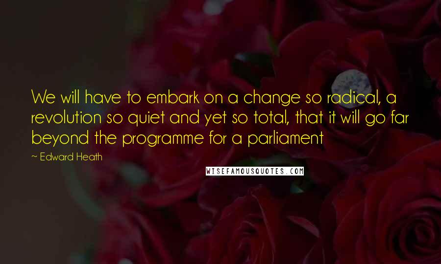 Edward Heath Quotes: We will have to embark on a change so radical, a revolution so quiet and yet so total, that it will go far beyond the programme for a parliament