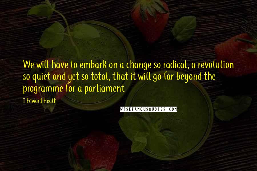 Edward Heath Quotes: We will have to embark on a change so radical, a revolution so quiet and yet so total, that it will go far beyond the programme for a parliament