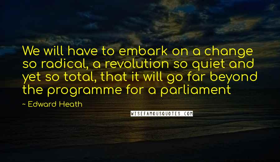 Edward Heath Quotes: We will have to embark on a change so radical, a revolution so quiet and yet so total, that it will go far beyond the programme for a parliament