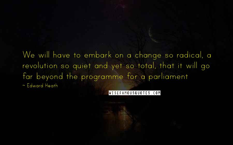 Edward Heath Quotes: We will have to embark on a change so radical, a revolution so quiet and yet so total, that it will go far beyond the programme for a parliament