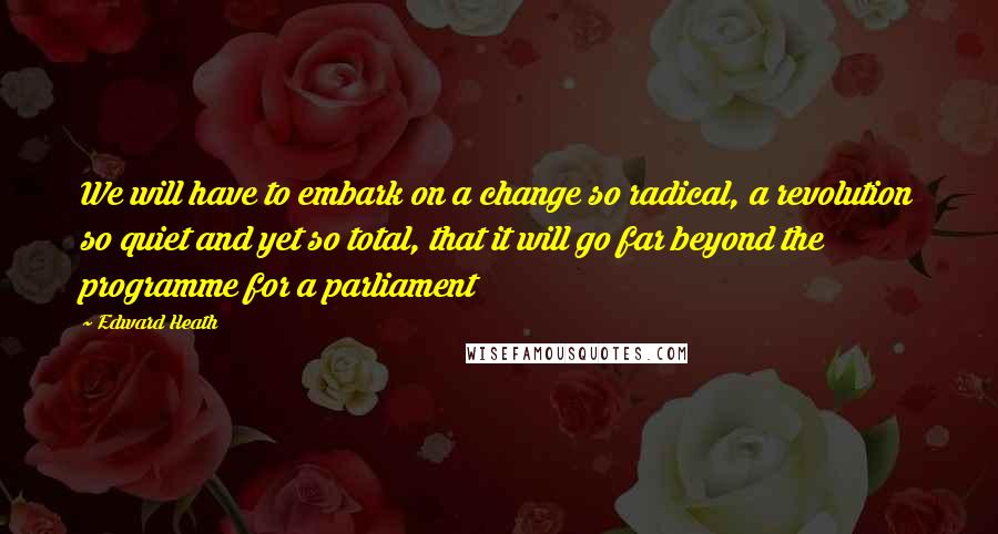 Edward Heath Quotes: We will have to embark on a change so radical, a revolution so quiet and yet so total, that it will go far beyond the programme for a parliament