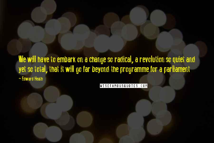 Edward Heath Quotes: We will have to embark on a change so radical, a revolution so quiet and yet so total, that it will go far beyond the programme for a parliament