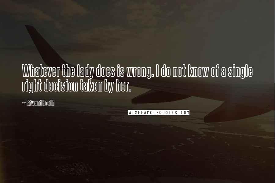 Edward Heath Quotes: Whatever the lady does is wrong. I do not know of a single right decision taken by her.