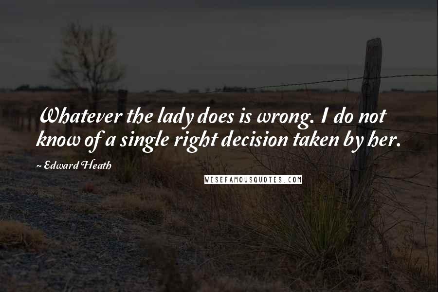 Edward Heath Quotes: Whatever the lady does is wrong. I do not know of a single right decision taken by her.