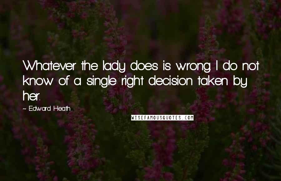 Edward Heath Quotes: Whatever the lady does is wrong. I do not know of a single right decision taken by her.