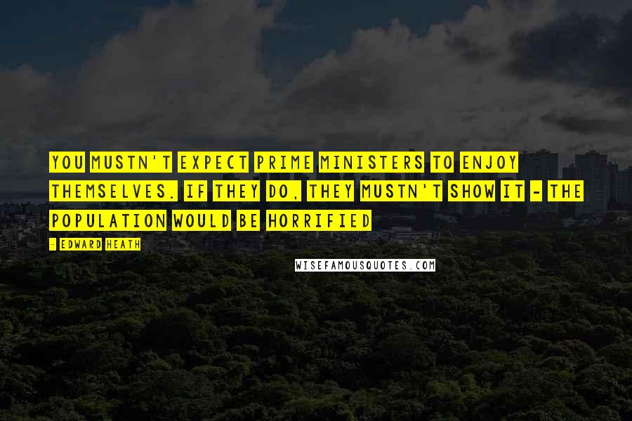 Edward Heath Quotes: You mustn't expect prime ministers to enjoy themselves. If they do, they mustn't show it - the population would be horrified