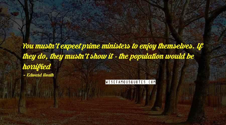 Edward Heath Quotes: You mustn't expect prime ministers to enjoy themselves. If they do, they mustn't show it - the population would be horrified