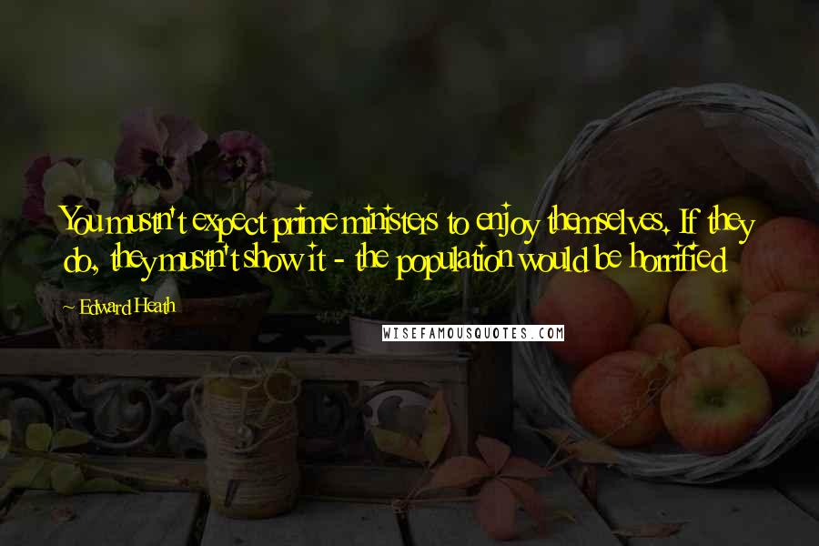 Edward Heath Quotes: You mustn't expect prime ministers to enjoy themselves. If they do, they mustn't show it - the population would be horrified