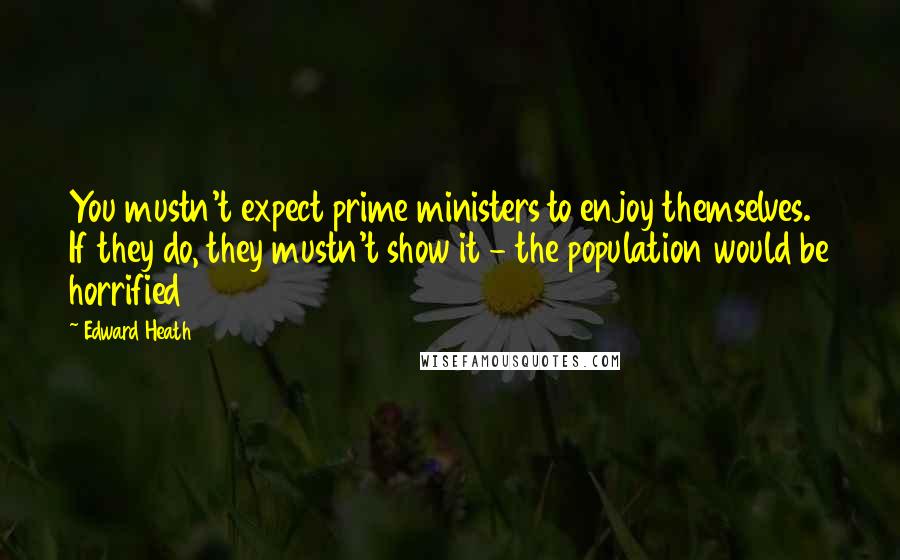 Edward Heath Quotes: You mustn't expect prime ministers to enjoy themselves. If they do, they mustn't show it - the population would be horrified